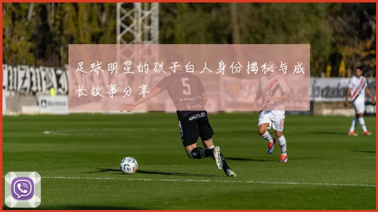 足球明星的孩子白人身份揭秘与成长故事分享