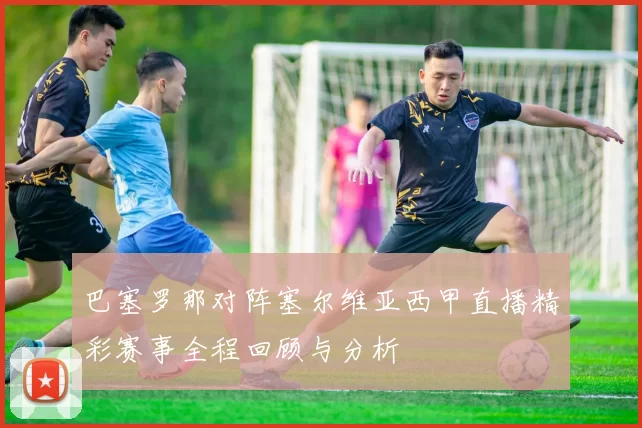 巴塞罗那对阵塞尔维亚西甲直播精彩赛事全程回顾与分析