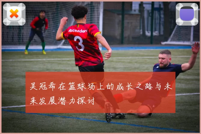 吴冠希在篮球场上的成长之路与未来发展潜力探讨