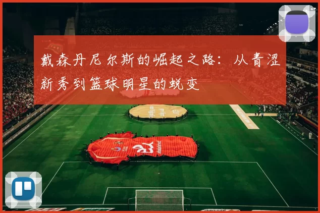 戴森丹尼尔斯的崛起之路：从青涩新秀到篮球明星的蜕变