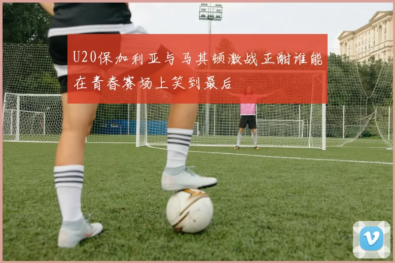 U20保加利亚与马其顿激战正酣谁能在青春赛场上笑到最后
