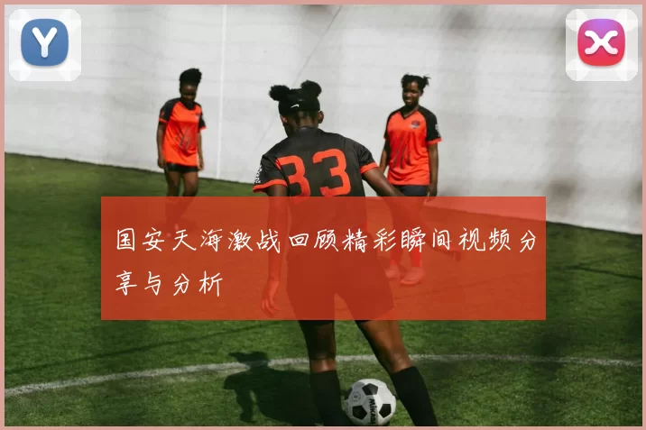 国安天海激战回顾精彩瞬间视频分享与分析