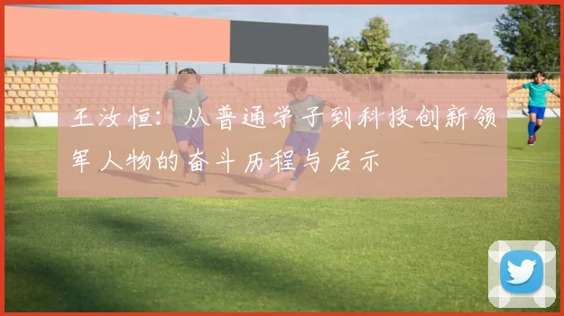 王汝恒：从普通学子到科技创新领军人物的奋斗历程与启示