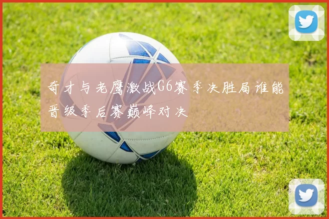 奇才与老鹰激战G6赛季决胜局谁能晋级季后赛巅峰对决