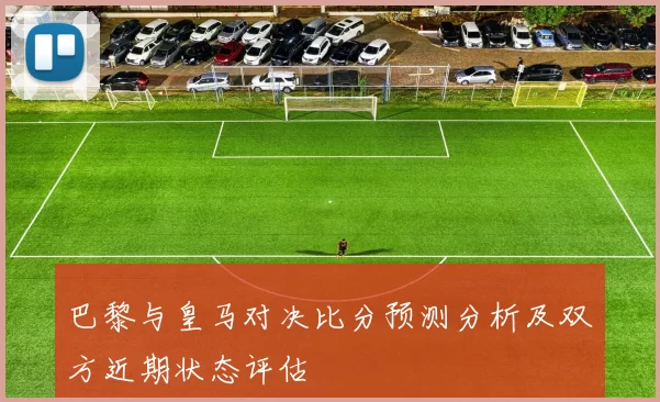 巴黎与皇马对决比分预测分析及双方近期状态评估