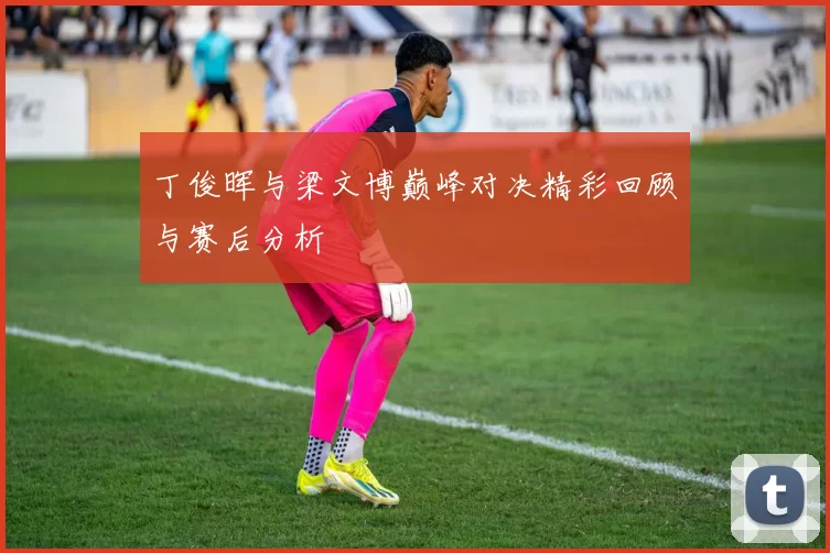 丁俊晖与梁文博巅峰对决精彩回顾与赛后分析