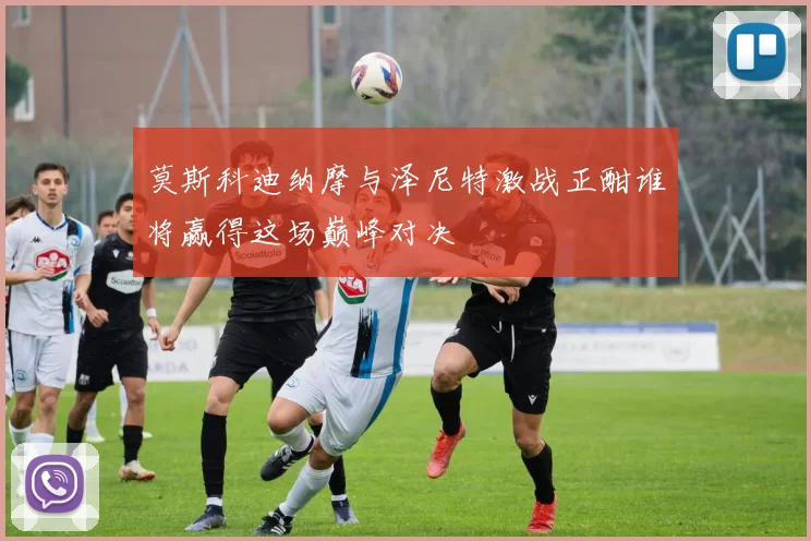 莫斯科迪纳摩与泽尼特激战正酣谁将赢得这场巅峰对决
