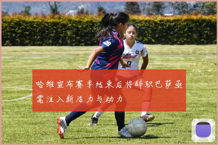 哈维宣布赛季结束后将辞职巴萨亟需注入新活力与动力
