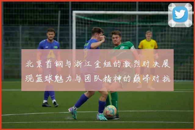 北京首钢与浙江金组的激烈对决展现篮球魅力与团队精神的巅峰对抗