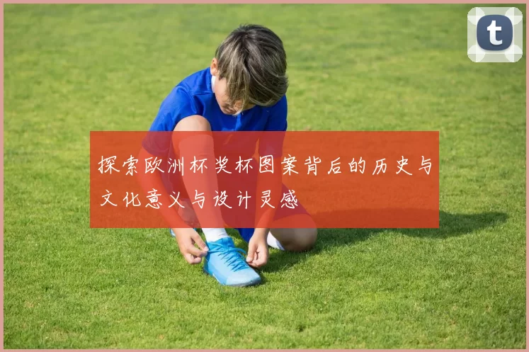 探索欧洲杯奖杯图案背后的历史与文化意义与设计灵感